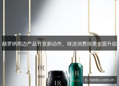 赫罗纳周边产品开发新动作,球迷消费场景全面升级 赫罗纳周边产品开发新动作,球迷消费场景全面升级