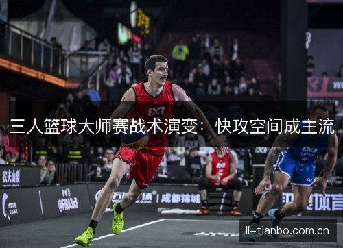 三人篮球大师赛战术演变:快攻空间成主流 三人篮球大师赛战术演变:快攻空间成主流